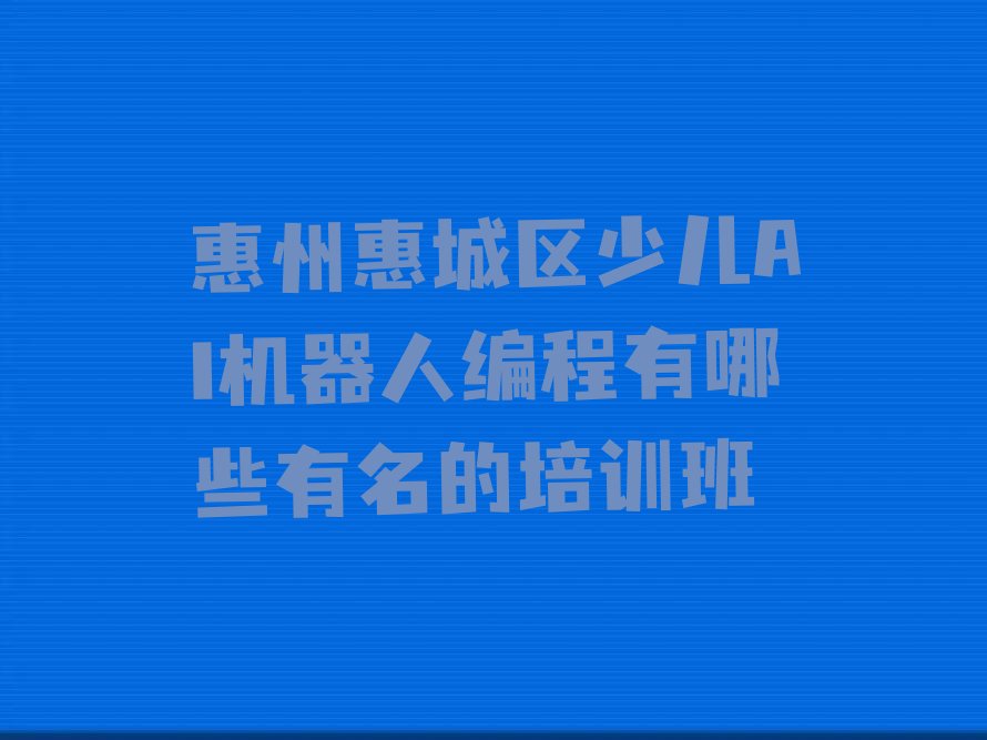 十大惠州惠城区少儿AI机器人编程有哪些有名的培训班排行榜