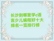 长沙到哪里学c语言少儿编程好十大排名一览排行榜
