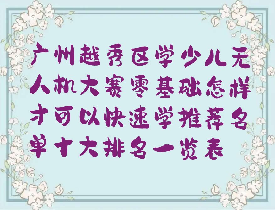 十大广州越秀区学少儿无人机大赛零基础怎样才可以快速学推荐名单十大排名一览表排行榜