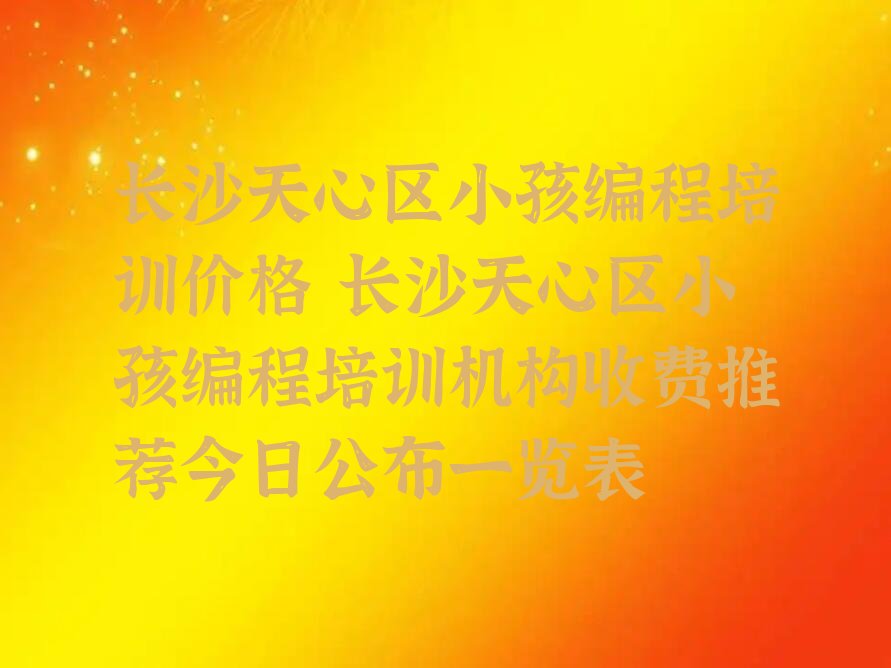 十大长沙天心区小孩编程培训价格 长沙天心区小孩编程培训机构收费推荐今日公布一览表排行榜