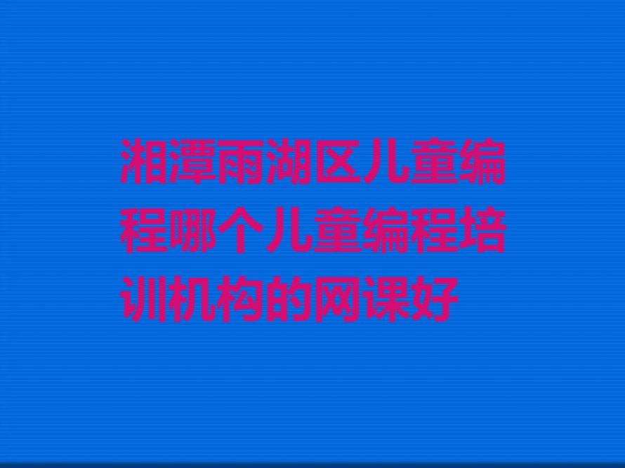 十大湘潭雨湖区儿童编程哪个儿童编程培训机构的网课好排行榜
