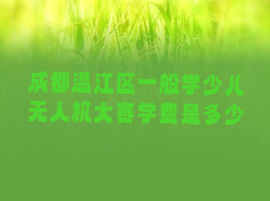 十大成都温江区一般学少儿无人机大赛学费是多少排行榜