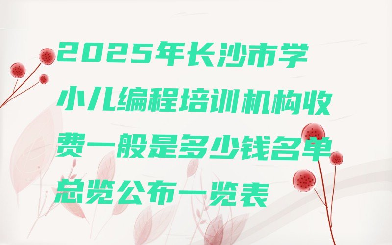十大2025年长沙市学小儿编程培训机构收费一般是多少钱名单总览公布一览表排行榜