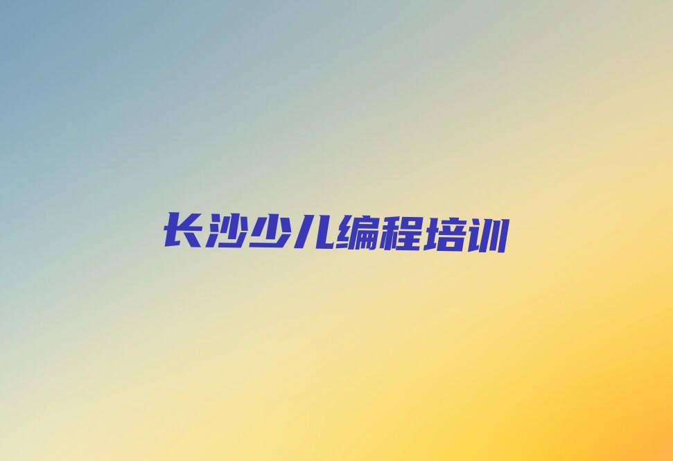 十大长沙天心区少儿编程培训哪里学少儿编程有学校排行榜