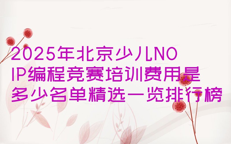 十大2025年北京少儿NOIP编程竞赛培训费用是多少名单精选一览排行榜排行榜