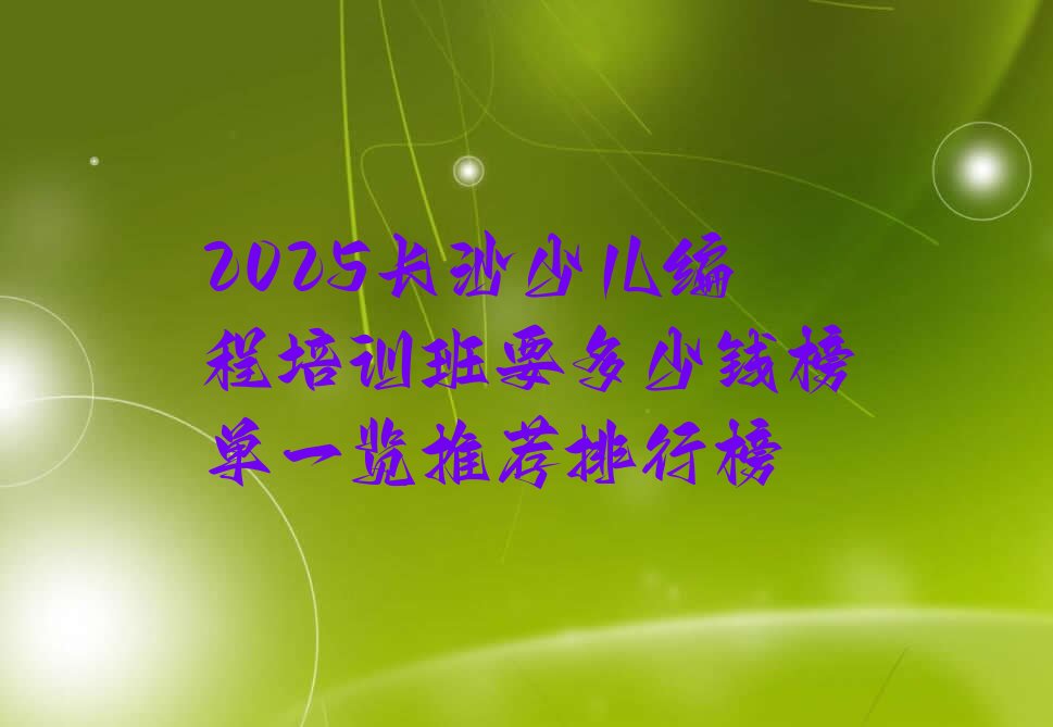 十大2025长沙少儿编程培训班要多少钱榜单一览推荐排行榜排行榜