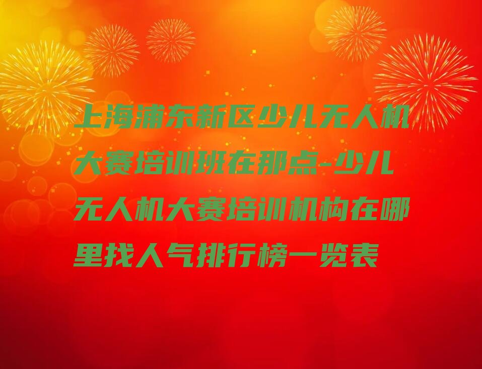 十大上海浦东新区少儿无人机大赛培训班在那点-少儿无人机大赛培训机构在哪里找人气排行榜一览表排行榜