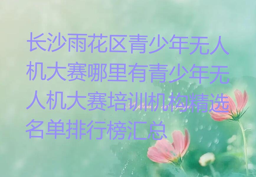 十大长沙雨花区青少年无人机大赛哪里有青少年无人机大赛培训机构精选名单排行榜汇总排行榜