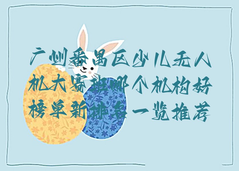 十大广州番禺区少儿无人机大赛班哪个机构好榜单新排名一览推荐排行榜