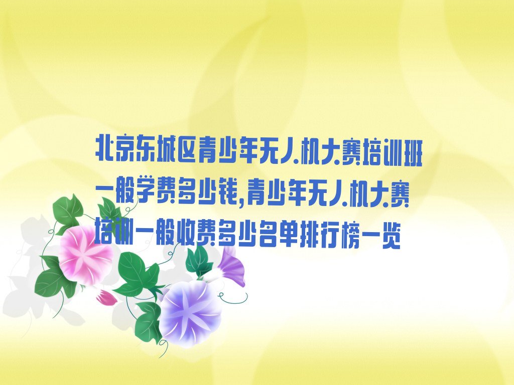 十大北京东城区青少年无人机大赛培训班一般学费多少钱,青少年无人机大赛培训一般收费多少名单排行榜一览排行榜