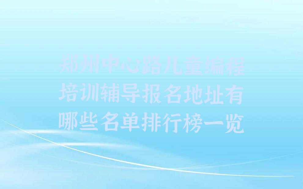 十大郑州中心路儿童编程培训辅导报名地址有哪些名单排行榜一览排行榜