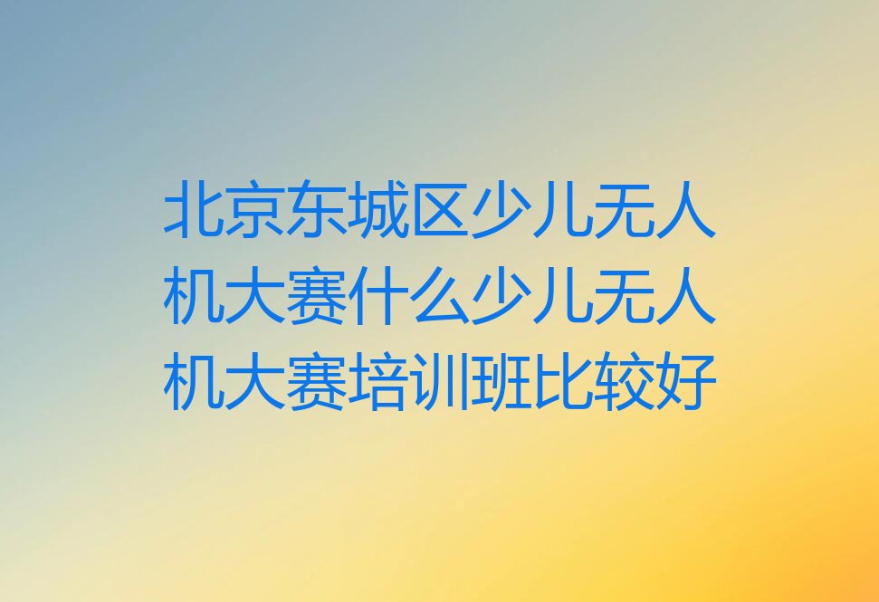 十大北京东城区少儿无人机大赛什么少儿无人机大赛培训班比较好排行榜