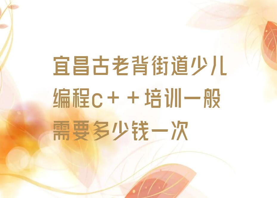十大宜昌古老背街道少儿编程c++培训一般需要多少钱一次排行榜