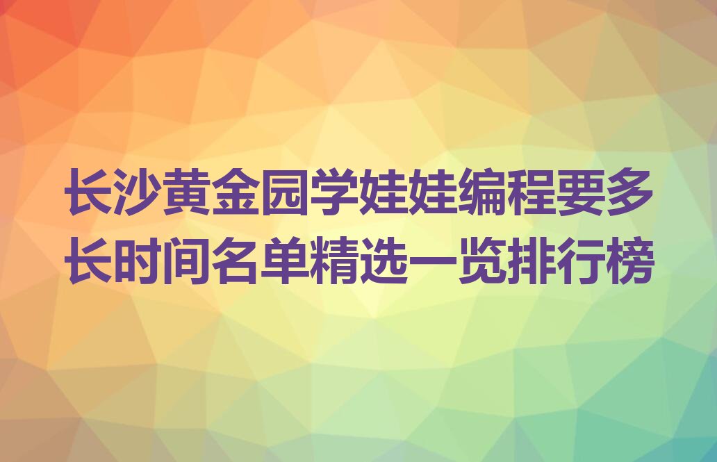 十大长沙黄金园学娃娃编程要多长时间名单精选一览排行榜排行榜