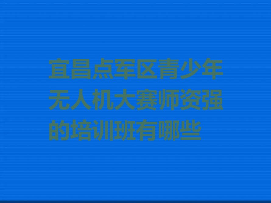 十大宜昌点军区青少年无人机大赛师资强的培训班有哪些排行榜