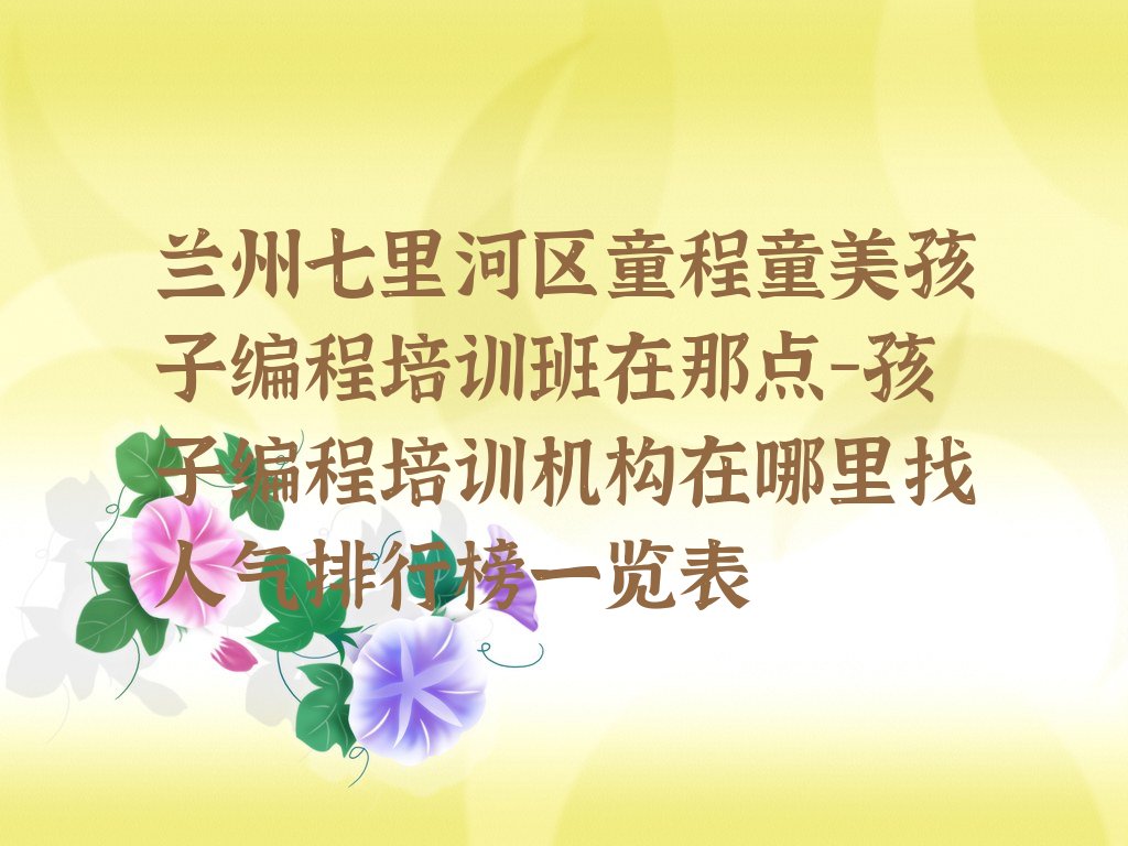 十大兰州七里河区童程童美孩子编程培训班在那点-孩子编程培训机构在哪里找人气排行榜一览表排行榜
