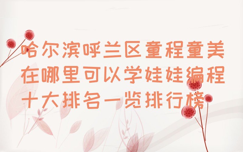 十大哈尔滨呼兰区童程童美在哪里可以学娃娃编程十大排名一览排行榜排行榜