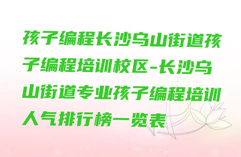 十大孩子编程长沙乌山街道孩子编程培训校区-长沙乌山街道专业孩子编程培训人气排行榜一览表排行榜