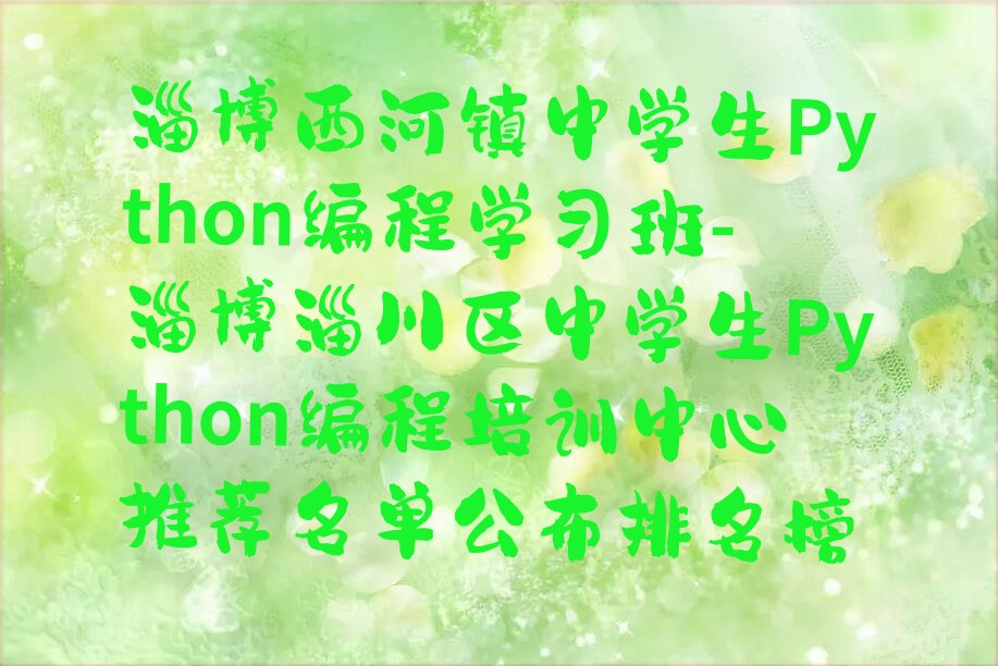 十大淄博西河镇中学生Python编程学习班-淄博淄川区中学生Python编程培训中心推荐名单公布排名榜排行榜