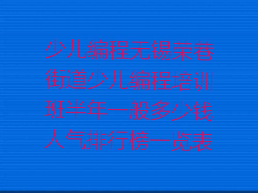 十大少儿编程无锡荣巷街道少儿编程培训班半年一般多少钱人气排行榜一览表排行榜