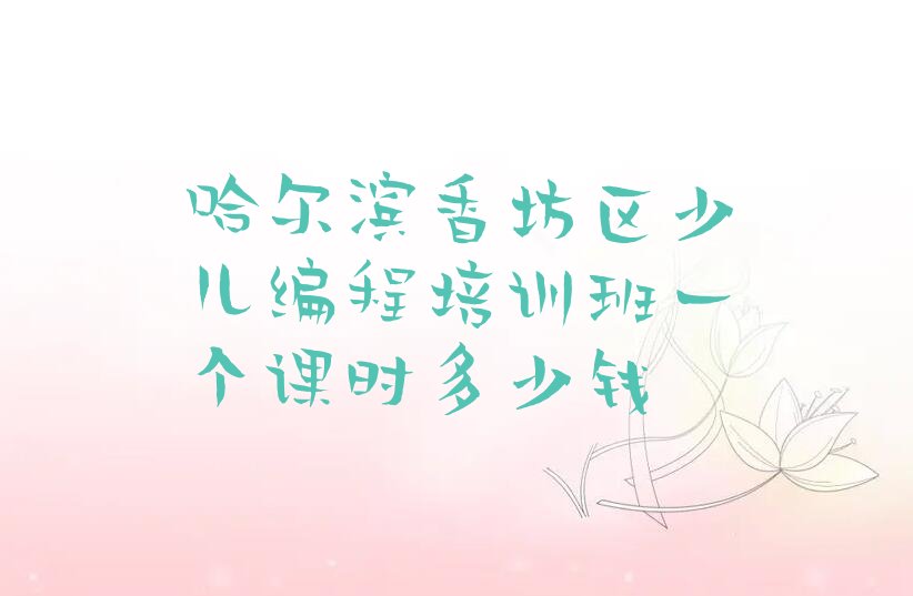 十大哈尔滨香坊区少儿编程培训班一个课时多少钱排行榜