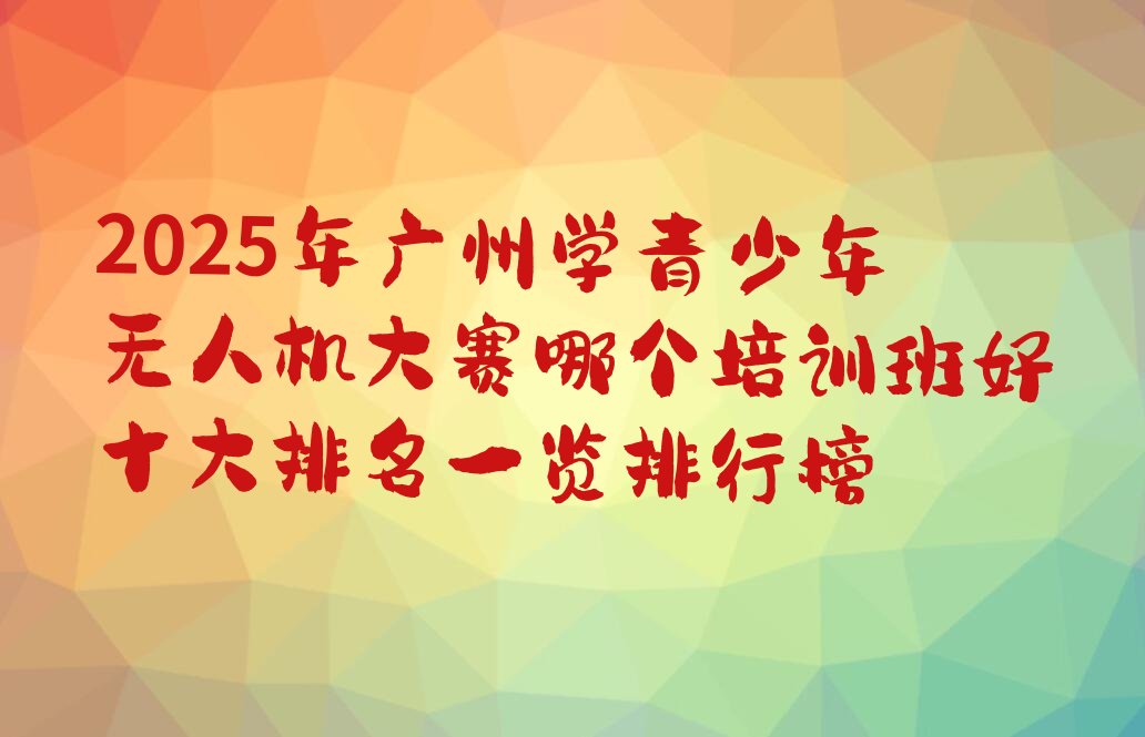 十大2025年广州学青少年无人机大赛哪个培训班好十大排名一览排行榜排行榜