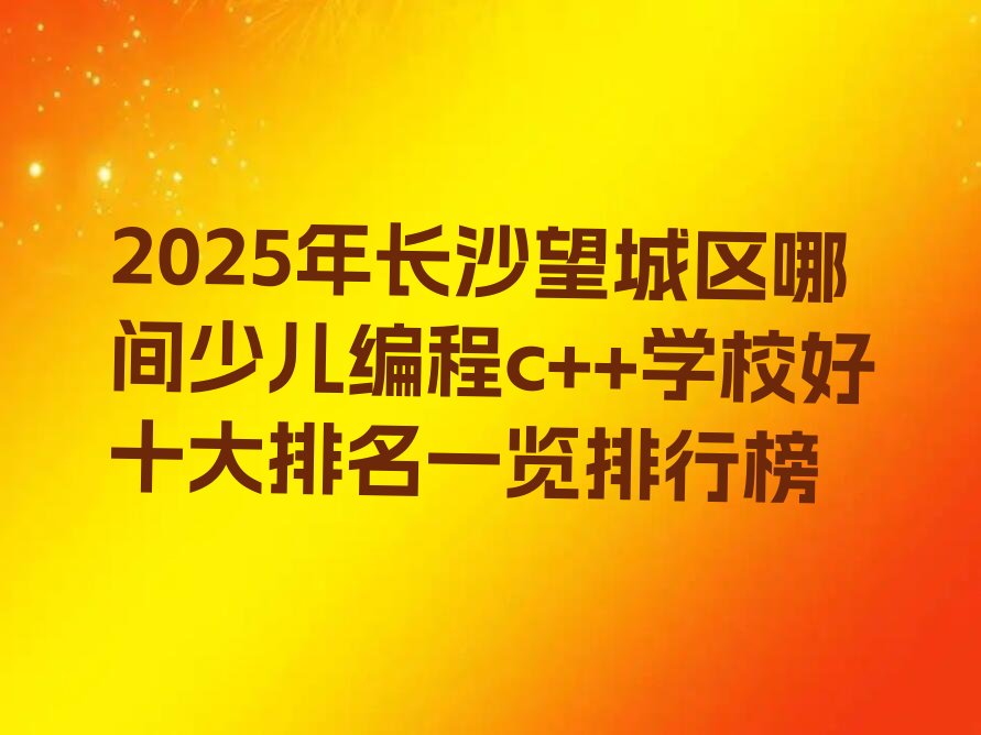 十大2025年长沙望城区哪间少儿编程c++学校好十大排名一览排行榜排行榜
