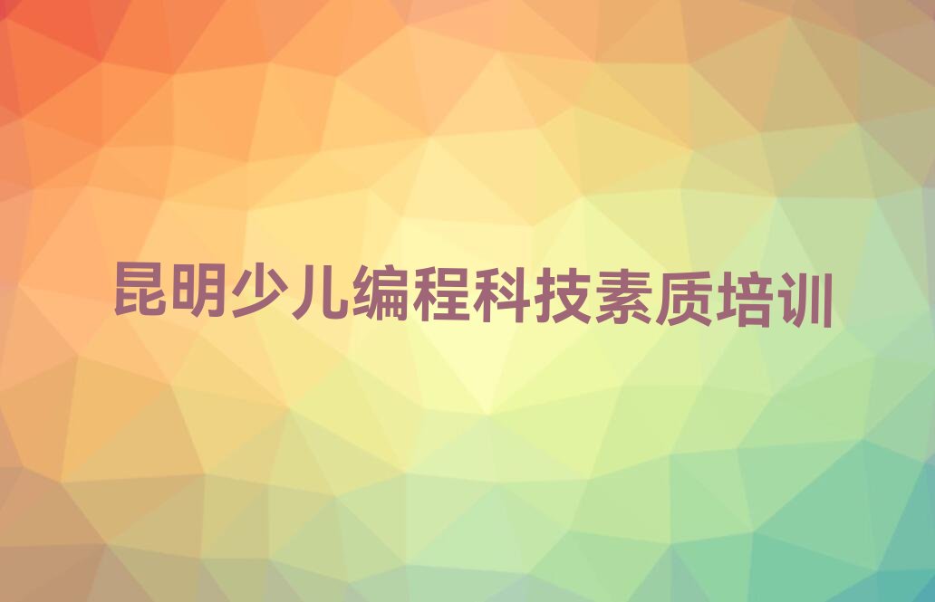 十大排名前几的昆明少儿编程科技素质培训学校排行榜
